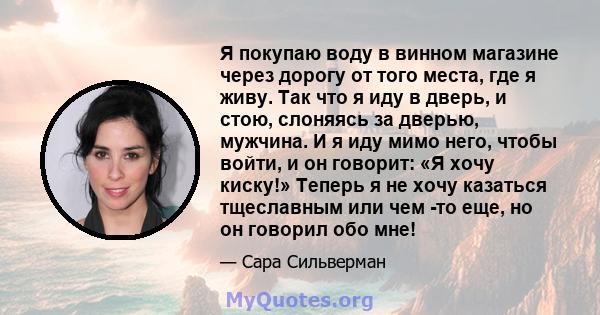 Я покупаю воду в винном магазине через дорогу от того места, где я живу. Так что я иду в дверь, и стою, слоняясь за дверью, мужчина. И я иду мимо него, чтобы войти, и он говорит: «Я хочу киску!» Теперь я не хочу