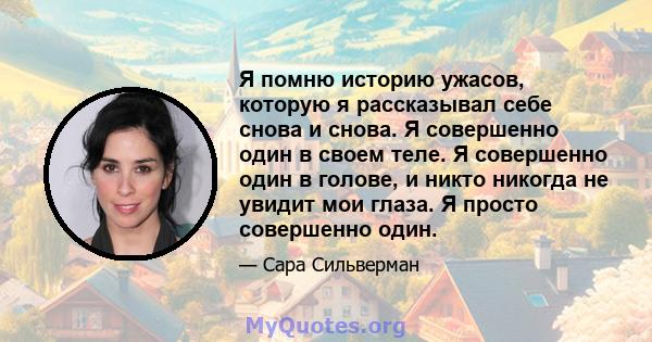 Я помню историю ужасов, которую я рассказывал себе снова и снова. Я совершенно один в своем теле. Я совершенно один в голове, и никто никогда не увидит мои глаза. Я просто совершенно один.