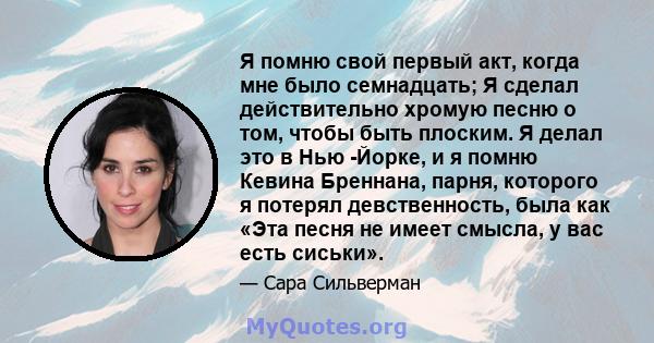 Я помню свой первый акт, когда мне было семнадцать; Я сделал действительно хромую песню о том, чтобы быть плоским. Я делал это в Нью -Йорке, и я помню Кевина Бреннана, парня, которого я потерял девственность, была как