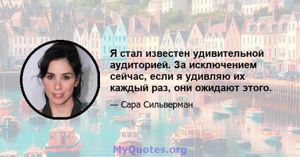 Я стал известен удивительной аудиторией. За исключением сейчас, если я удивляю их каждый раз, они ожидают этого.