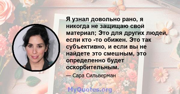 Я узнал довольно рано, я никогда не защищаю свой материал; Это для других людей, если кто -то обижен. Это так субъективно, и если вы не найдете это смешным, это определенно будет оскорбительным.