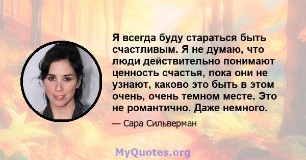 Я всегда буду стараться быть счастливым. Я не думаю, что люди действительно понимают ценность счастья, пока они не узнают, каково это быть в этом очень, очень темном месте. Это не романтично. Даже немного.