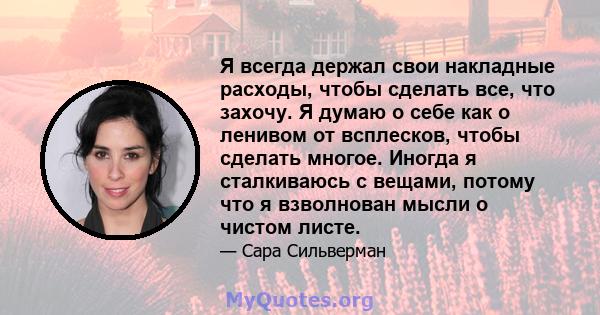 Я всегда держал свои накладные расходы, чтобы сделать все, что захочу. Я думаю о себе как о ленивом от всплесков, чтобы сделать многое. Иногда я сталкиваюсь с вещами, потому что я взволнован мысли о чистом листе.