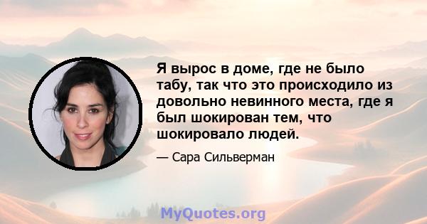 Я вырос в доме, где не было табу, так что это происходило из довольно невинного места, где я был шокирован тем, что шокировало людей.