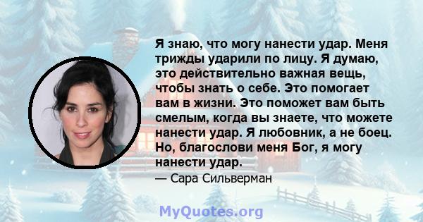 Я знаю, что могу нанести удар. Меня трижды ударили по лицу. Я думаю, это действительно важная вещь, чтобы знать о себе. Это помогает вам в жизни. Это поможет вам быть смелым, когда вы знаете, что можете нанести удар. Я