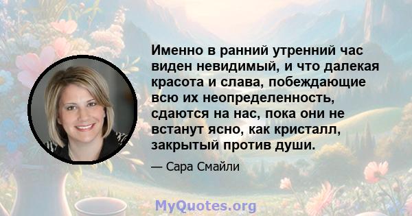 Именно в ранний утренний час виден невидимый, и что далекая красота и слава, побеждающие всю их неопределенность, сдаются на нас, пока они не встанут ясно, как кристалл, закрытый против души.