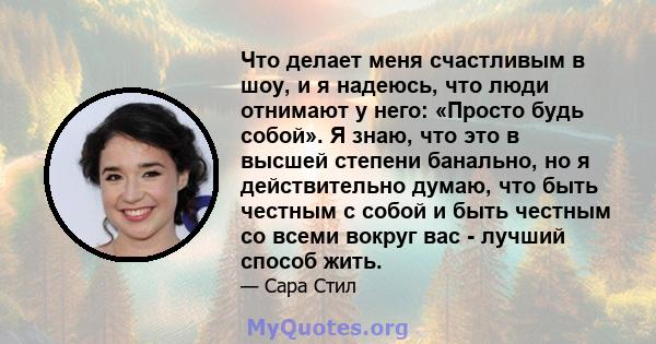 Что делает меня счастливым в шоу, и я надеюсь, что люди отнимают у него: «Просто будь собой». Я знаю, что это в высшей степени банально, но я действительно думаю, что быть честным с собой и быть честным со всеми вокруг