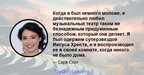 Когда я был немного моложе, я действительно любил музыкальный театр таким же безнадежным придуманным способом, который она делает. Я был одержим суперзвездой Иисуса Христа, и я воспроизводил ее в своей комнате, когда