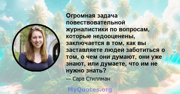 Огромная задача повествовательной журналистики по вопросам, которые недооценены, заключается в том, как вы заставляете людей заботиться о том, о чем они думают, они уже знают, или думаете, что им не нужно знать?