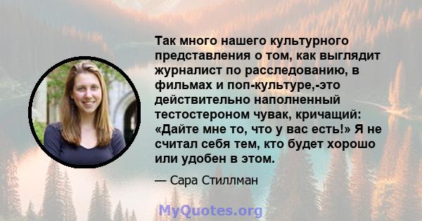 Так много нашего культурного представления о том, как выглядит журналист по расследованию, в фильмах и поп-культуре,-это действительно наполненный тестостероном чувак, кричащий: «Дайте мне то, что у вас есть!» Я не