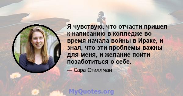 Я чувствую, что отчасти пришел к написанию в колледже во время начала войны в Ираке, и знал, что эти проблемы важны для меня, и желание пойти позаботиться о себе.