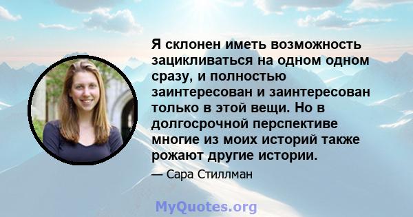 Я склонен иметь возможность зацикливаться на одном одном сразу, и полностью заинтересован и заинтересован только в этой вещи. Но в долгосрочной перспективе многие из моих историй также рожают другие истории.