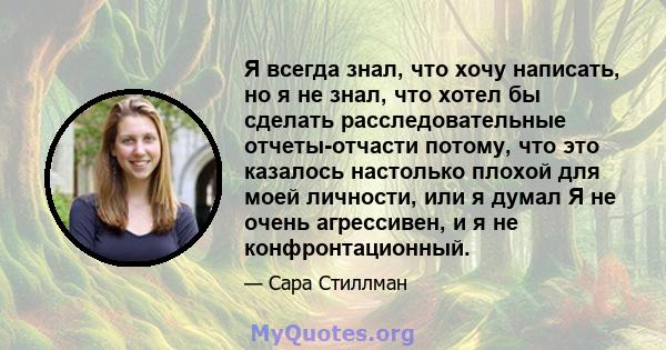 Я всегда знал, что хочу написать, но я не знал, что хотел бы сделать расследовательные отчеты-отчасти потому, что это казалось настолько плохой для моей личности, или я думал Я не очень агрессивен, и я не