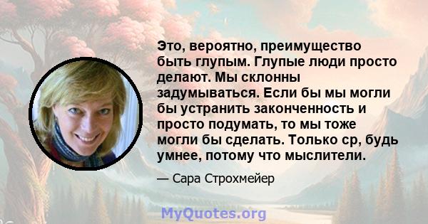 Это, вероятно, преимущество быть глупым. Глупые люди просто делают. Мы склонны задумываться. Если бы мы могли бы устранить законченность и просто подумать, то мы тоже могли бы сделать. Только ср, будь умнее, потому что