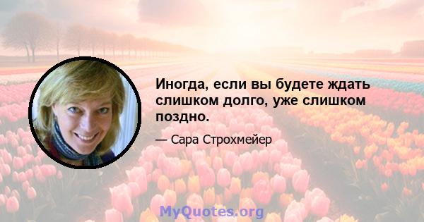 Иногда, если вы будете ждать слишком долго, уже слишком поздно.