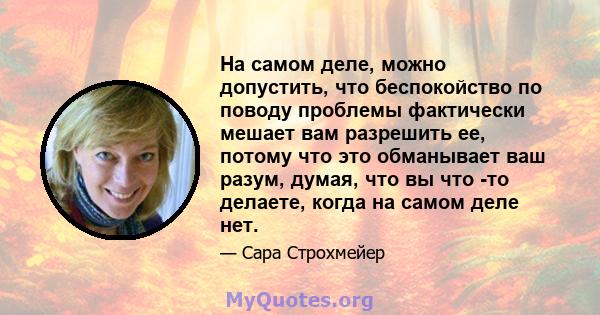 На самом деле, можно допустить, что беспокойство по поводу проблемы фактически мешает вам разрешить ее, потому что это обманывает ваш разум, думая, что вы что -то делаете, когда на самом деле нет.