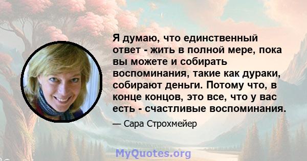 Я думаю, что единственный ответ - жить в полной мере, пока вы можете и собирать воспоминания, такие как дураки, собирают деньги. Потому что, в конце концов, это все, что у вас есть - счастливые воспоминания.