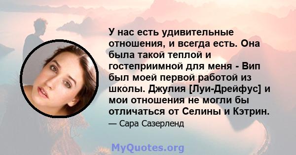 У нас есть удивительные отношения, и всегда есть. Она была такой теплой и гостеприимной для меня - Вип был моей первой работой из школы. Джулия [Луи-Дрейфус] и мои отношения не могли бы отличаться от Селины и Кэтрин.