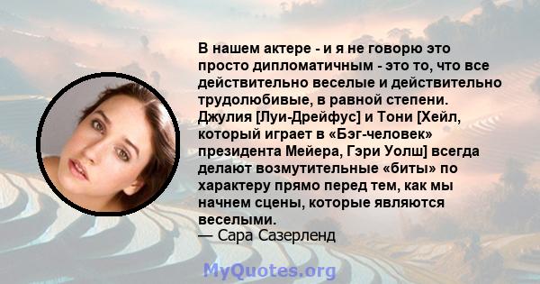 В нашем актере - и я не говорю это просто дипломатичным - это то, что все действительно веселые и действительно трудолюбивые, в равной степени. Джулия [Луи-Дрейфус] и Тони [Хейл, который играет в «Бэг-человек»