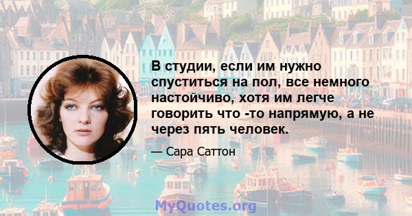 В студии, если им нужно спуститься на пол, все немного настойчиво, хотя им легче говорить что -то напрямую, а не через пять человек.