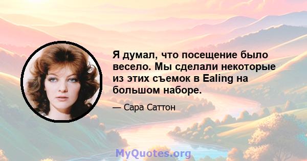 Я думал, что посещение было весело. Мы сделали некоторые из этих съемок в Ealing на большом наборе.