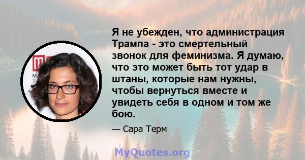 Я не убежден, что администрация Трампа - это смертельный звонок для феминизма. Я думаю, что это может быть тот удар в штаны, которые нам нужны, чтобы вернуться вместе и увидеть себя в одном и том же бою.