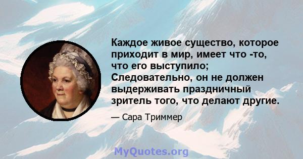 Каждое живое существо, которое приходит в мир, имеет что -то, что его выступило; Следовательно, он не должен выдерживать праздничный зритель того, что делают другие.