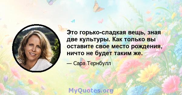 Это горько-сладкая вещь, зная две культуры. Как только вы оставите свое место рождения, ничто не будет таким же.