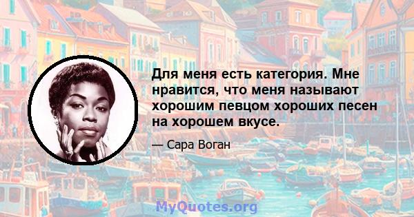 Для меня есть категория. Мне нравится, что меня называют хорошим певцом хороших песен на хорошем вкусе.