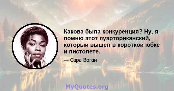 Какова была конкуренция? Ну, я помню этот пуэрториканский, который вышел в короткой юбке и пистолете.