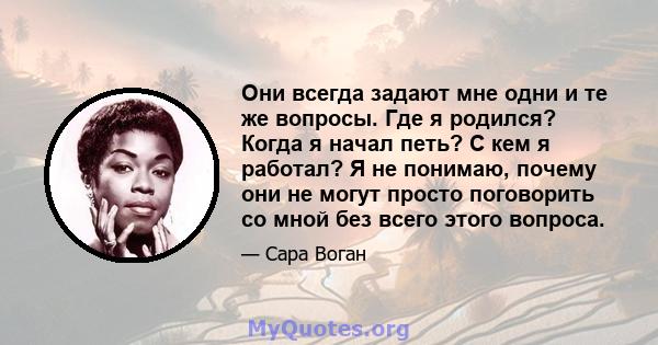 Они всегда задают мне одни и те же вопросы. Где я родился? Когда я начал петь? С кем я работал? Я не понимаю, почему они не могут просто поговорить со мной без всего этого вопроса.