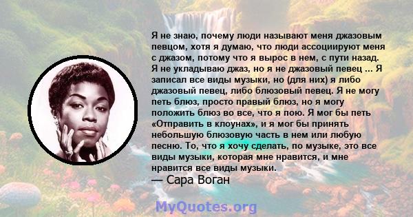 Я не знаю, почему люди называют меня джазовым певцом, хотя я думаю, что люди ассоциируют меня с джазом, потому что я вырос в нем, с пути назад. Я не укладываю джаз, но я не джазовый певец ... Я записал все виды музыки,