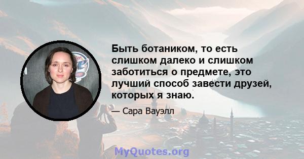 Быть ботаником, то есть слишком далеко и слишком заботиться о предмете, это лучший способ завести друзей, которых я знаю.