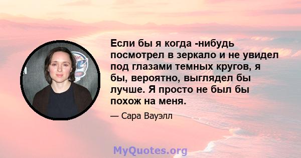 Если бы я когда -нибудь посмотрел в зеркало и не увидел под глазами темных кругов, я бы, вероятно, выглядел бы лучше. Я просто не был бы похож на меня.