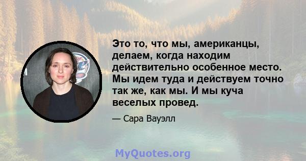 Это то, что мы, американцы, делаем, когда находим действительно особенное место. Мы идем туда и действуем точно так же, как мы. И мы куча веселых провед.