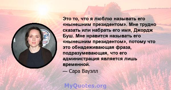 Это то, что я люблю называть его «нынешним президентом». Мне трудно сказать или набрать его имя, Джордж Буш. Мне нравится называть его «нынешним президентом», потому что это обнадеживающая фраза, подразумевающая, что