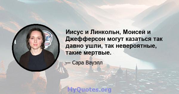 Иисус и Линкольн, Моисей и Джефферсон могут казаться так давно ушли, так невероятные, такие мертвые.