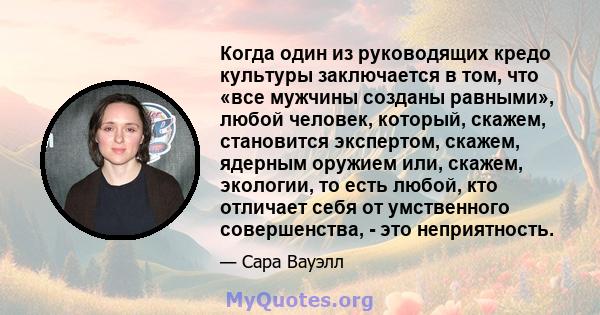 Когда один из руководящих кредо культуры заключается в том, что «все мужчины созданы равными», любой человек, который, скажем, становится экспертом, скажем, ядерным оружием или, скажем, экологии, то есть любой, кто