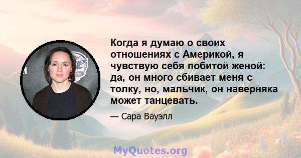 Когда я думаю о своих отношениях с Америкой, я чувствую себя побитой женой: да, он много сбивает меня с толку, но, мальчик, он наверняка может танцевать.