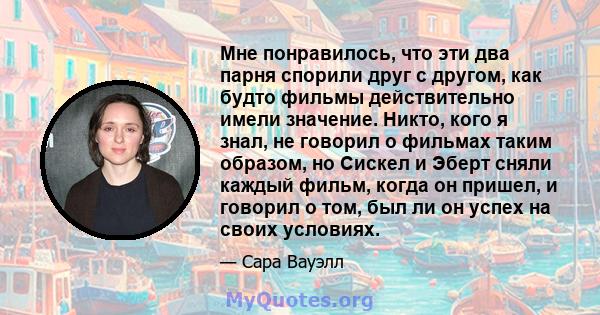 Мне понравилось, что эти два парня спорили друг с другом, как будто фильмы действительно имели значение. Никто, кого я знал, не говорил о фильмах таким образом, но Сискел и Эберт сняли каждый фильм, когда он пришел, и