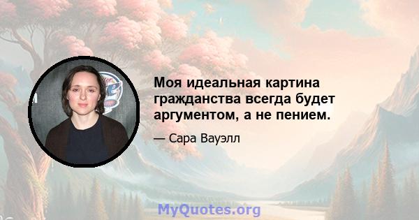 Моя идеальная картина гражданства всегда будет аргументом, а не пением.