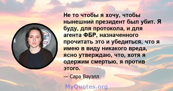 Не то чтобы я хочу, чтобы нынешний президент был убит. Я буду, для протокола, и для агента ФБР, назначенного прочитать это и убедиться, что я имею в виду никакого вреда, ясно утверждаю, что, хотя я одержим смертью, я