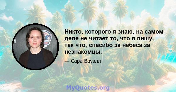 Никто, которого я знаю, на самом деле не читает то, что я пишу, так что, спасибо за небеса за незнакомцы.