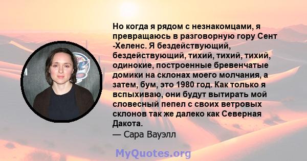 Но когда я рядом с незнакомцами, я превращаюсь в разговорную гору Сент -Хеленс. Я бездействующий, бездействующий, тихий, тихий, тихий, одинокие, построенные бревенчатые домики на склонах моего молчания, а затем, бум,