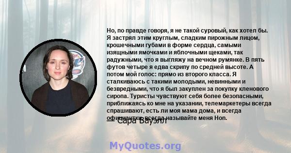 Но, по правде говоря, я не такой суровый, как хотел бы. Я застрял этим круглым, сладким пирожным лицом, крошечными губами в форме сердца, самыми изящными ямочками и яблочными щеками, так радужными, что я выгляжу на