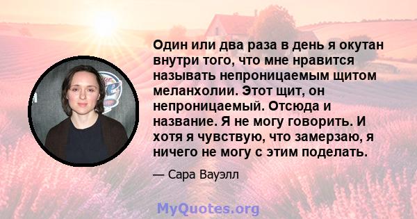 Один или два раза в день я окутан внутри того, что мне нравится называть непроницаемым щитом меланхолии. Этот щит, он непроницаемый. Отсюда и название. Я не могу говорить. И хотя я чувствую, что замерзаю, я ничего не