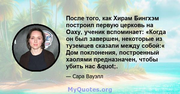 После того, как Хирам Бингхэм построил первую церковь на Оаху, ученик вспоминает: «Когда он был завершен, некоторые из туземцев сказали между собой:« Дом поклонения, построенный хаолями предназначен, чтобы убить нас