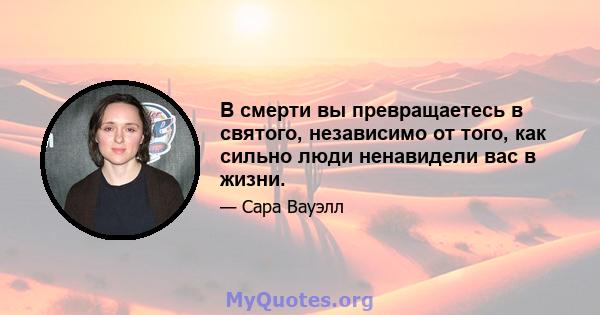 В смерти вы превращаетесь в святого, независимо от того, как сильно люди ненавидели вас в жизни.