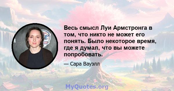 Весь смысл Луи Армстронга в том, что никто не может его понять. Было некоторое время, где я думал, что вы можете попробовать.