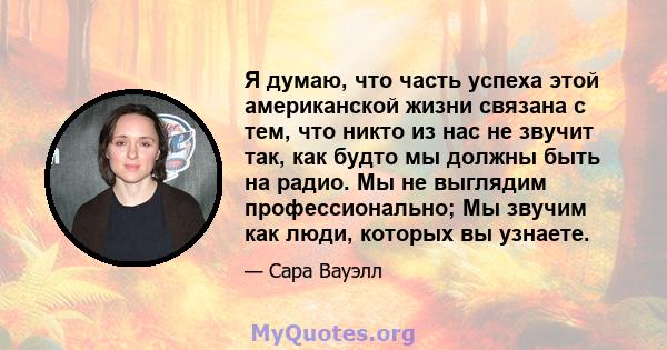 Я думаю, что часть успеха этой американской жизни связана с тем, что никто из нас не звучит так, как будто мы должны быть на радио. Мы не выглядим профессионально; Мы звучим как люди, которых вы узнаете.